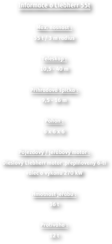 Informace o Liebherr 55t

Max. nosnost : 55 t / 3 m radius 
Teleskop : 10,5 - 40 m
Příhradová špička : 9,5 - 16 m
Pohon : 6 x 6 x 6 
Pojezdový / jeřábový motor : Dieslový Liebherr motor ,přeplňovaný 6-ti válec o výkonu 270 kW 
Hmotnost jeřábu : 36 t
Protiváha : 12 t

